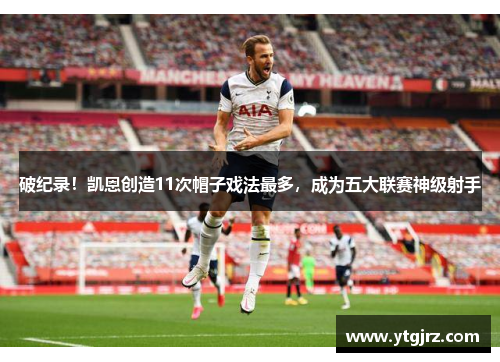 破纪录！凯恩创造11次帽子戏法最多，成为五大联赛神级射手